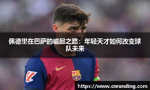 佩德里在巴萨的崛起之路：年轻天才如何改变球队未来
